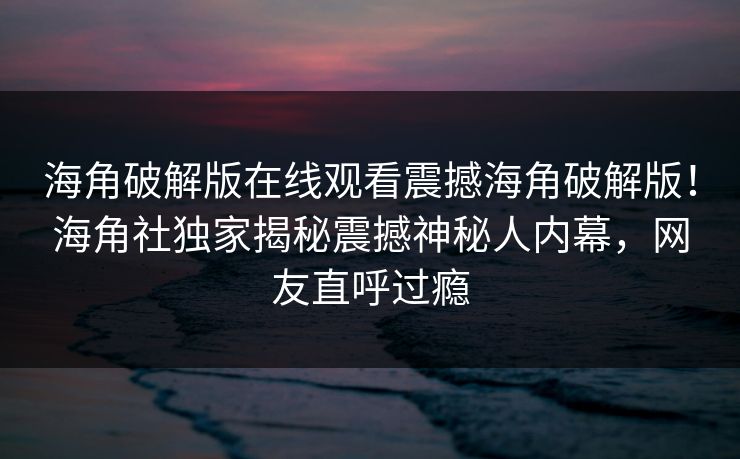海角破解版在线观看震撼海角破解版！海角社独家揭秘震撼神秘人内幕，网友直呼过瘾