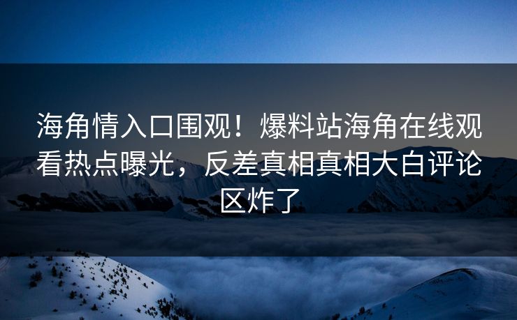 海角情入口围观！爆料站海角在线观看热点曝光，反差真相真相大白评论区炸了