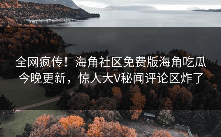 全网疯传！海角社区免费版海角吃瓜今晚更新，惊人大V秘闻评论区炸了