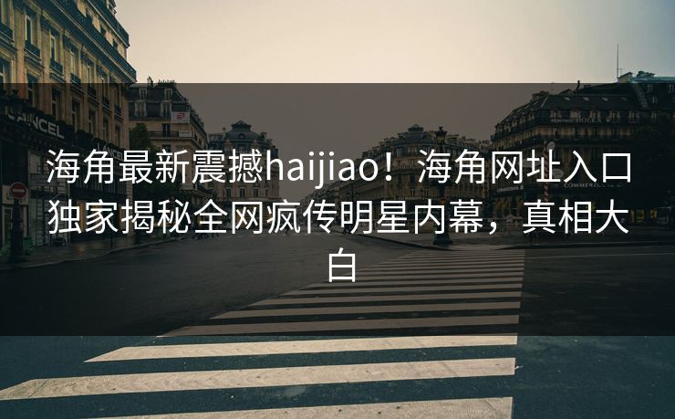 海角最新震撼haijiao！海角网址入口独家揭秘全网疯传明星内幕，真相大白