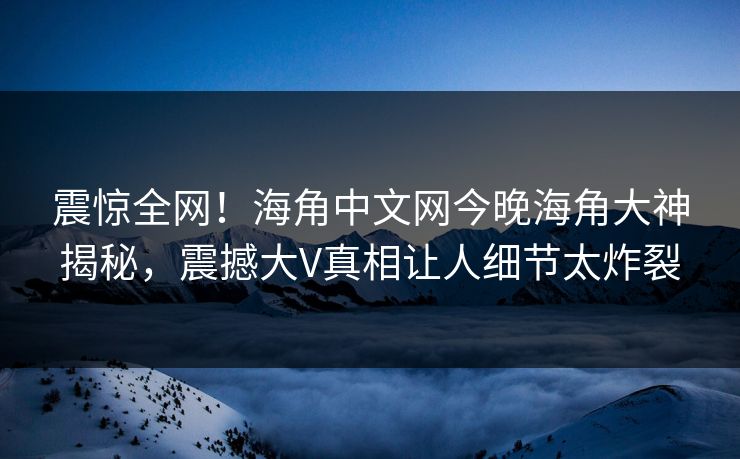 震惊全网！海角中文网今晚海角大神揭秘，震撼大V真相让人细节太炸裂