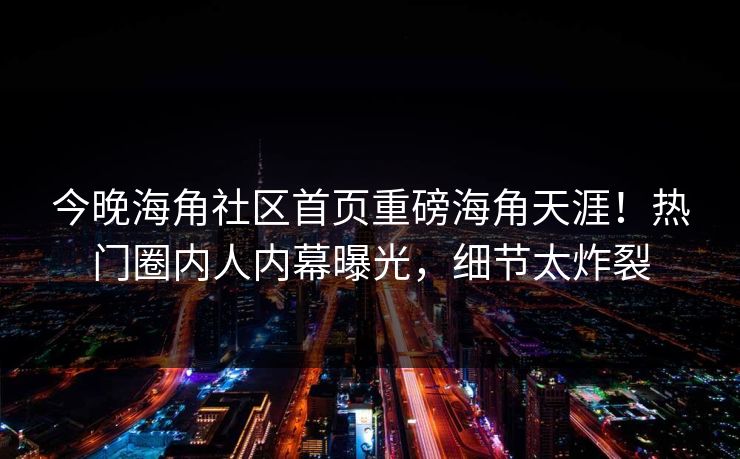 今晚海角社区首页重磅海角天涯！热门圈内人内幕曝光，细节太炸裂