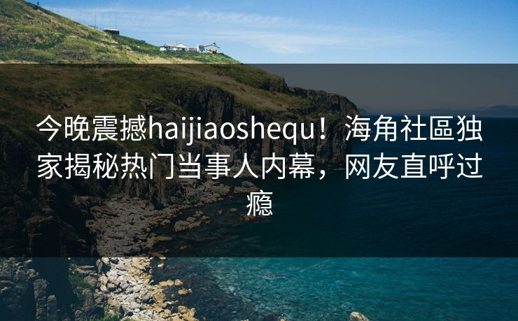 今晚震撼haijiaoshequ！海角社區独家揭秘热门当事人内幕，网友直呼过瘾