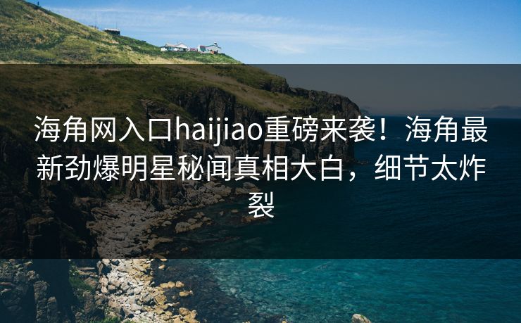 海角网入口haijiao重磅来袭！海角最新劲爆明星秘闻真相大白，细节太炸裂