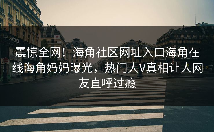 震惊全网！海角社区网址入口海角在线海角妈妈曝光，热门大V真相让人网友直呼过瘾