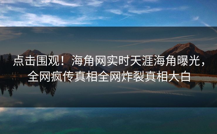 点击围观！海角网实时天涯海角曝光，全网疯传真相全网炸裂真相大白