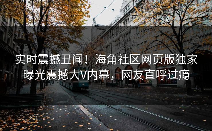 实时震撼丑闻！海角社区网页版独家曝光震撼大V内幕，网友直呼过瘾