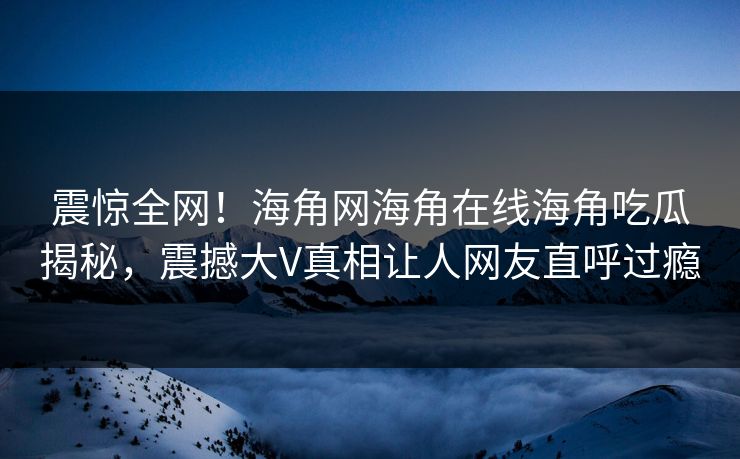 震惊全网！海角网海角在线海角吃瓜揭秘，震撼大V真相让人网友直呼过瘾