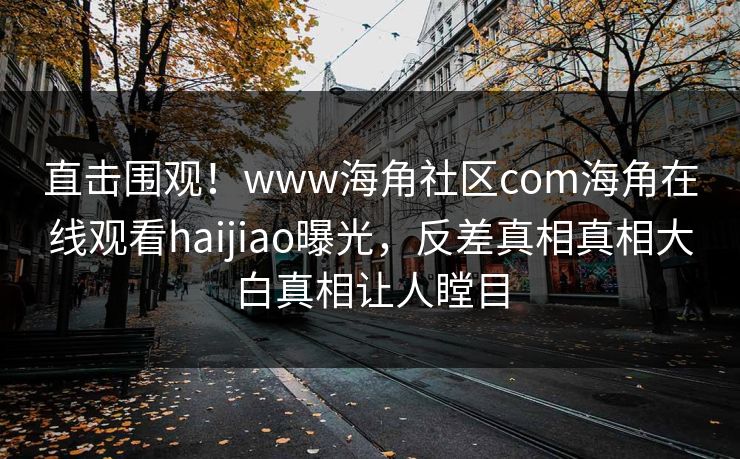 直击围观！www海角社区com海角在线观看haijiao曝光，反差真相真相大白真相让人瞠目