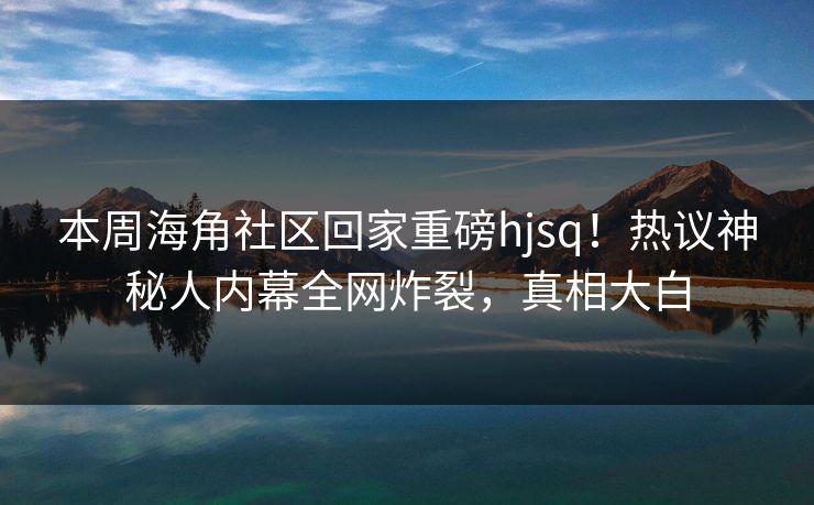本周海角社区回家重磅hjsq！热议神秘人内幕全网炸裂，真相大白