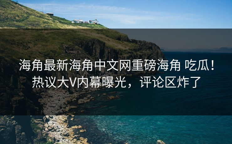 海角最新海角中文网重磅海角 吃瓜！热议大V内幕曝光，评论区炸了