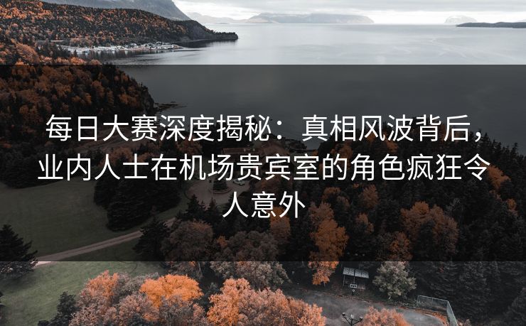 每日大赛深度揭秘：真相风波背后，业内人士在机场贵宾室的角色疯狂令人意外