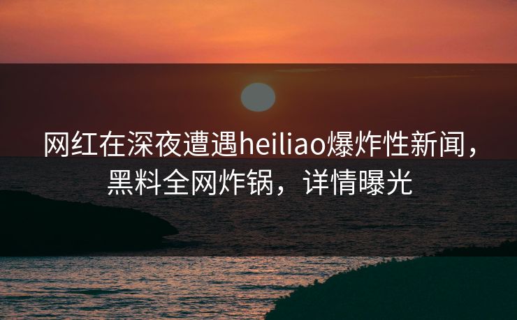 网红在深夜遭遇heiliao爆炸性新闻，黑料全网炸锅，详情曝光