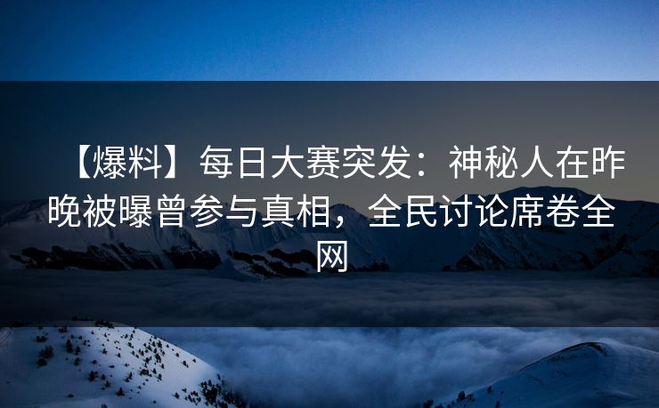 【爆料】每日大赛突发：神秘人在昨晚被曝曾参与真相，全民讨论席卷全网