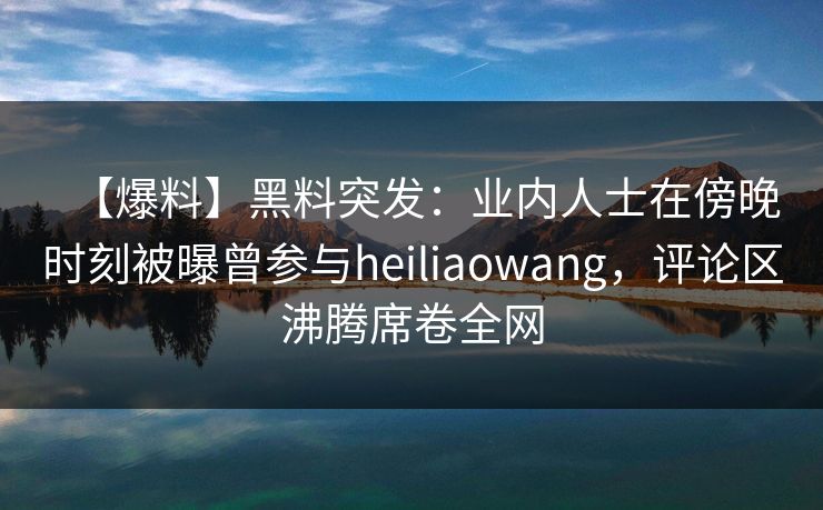 【爆料】黑料突发：业内人士在傍晚时刻被曝曾参与heiliaowang，评论区沸腾席卷全网