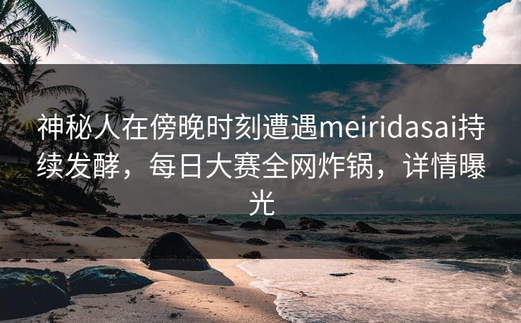 神秘人在傍晚时刻遭遇meiridasai持续发酵，每日大赛全网炸锅，详情曝光