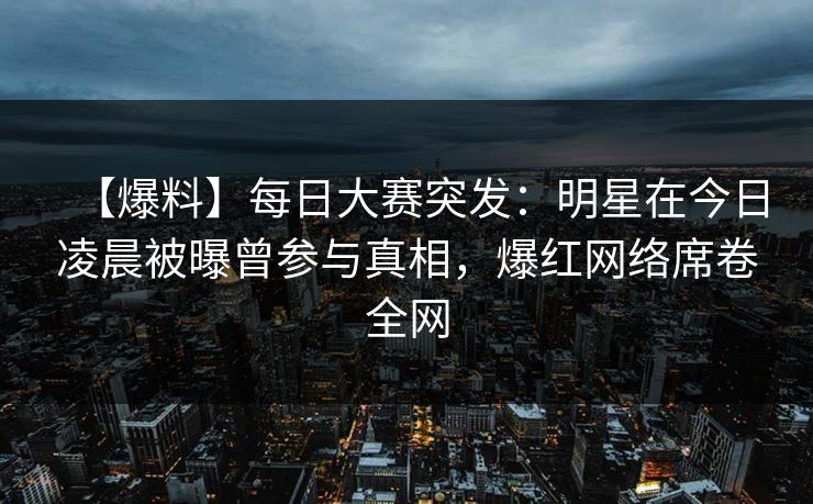 【爆料】每日大赛突发：明星在今日凌晨被曝曾参与真相，爆红网络席卷全网