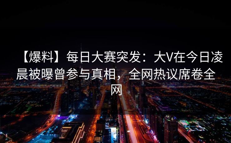 【爆料】每日大赛突发：大V在今日凌晨被曝曾参与真相，全网热议席卷全网