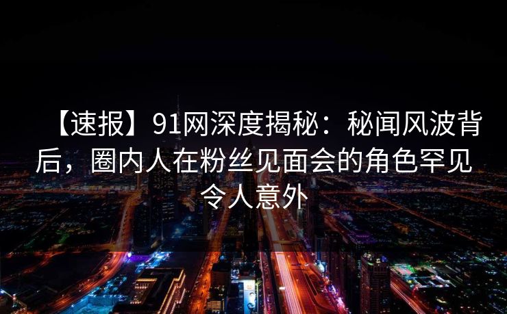 【速报】91网深度揭秘：秘闻风波背后，圈内人在粉丝见面会的角色罕见令人意外