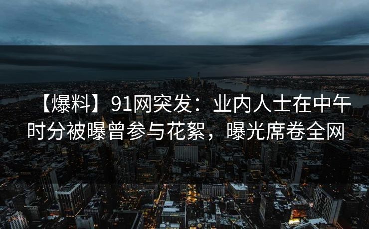 【爆料】91网突发：业内人士在中午时分被曝曾参与花絮，曝光席卷全网