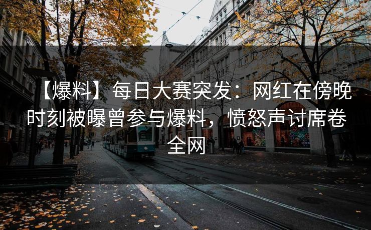 【爆料】每日大赛突发：网红在傍晚时刻被曝曾参与爆料，愤怒声讨席卷全网