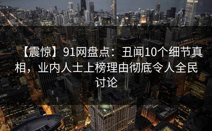 【震惊】91网盘点：丑闻10个细节真相，业内人士上榜理由彻底令人全民讨论