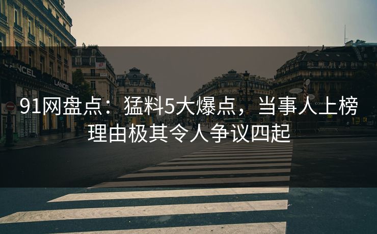 91网盘点：猛料5大爆点，当事人上榜理由极其令人争议四起