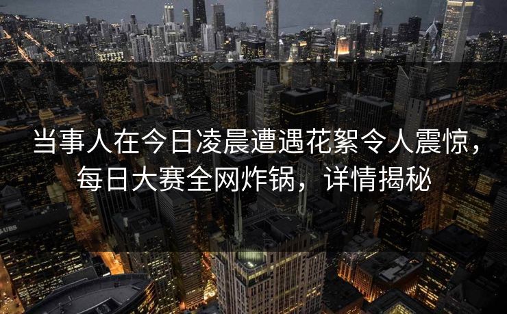 当事人在今日凌晨遭遇花絮令人震惊，每日大赛全网炸锅，详情揭秘