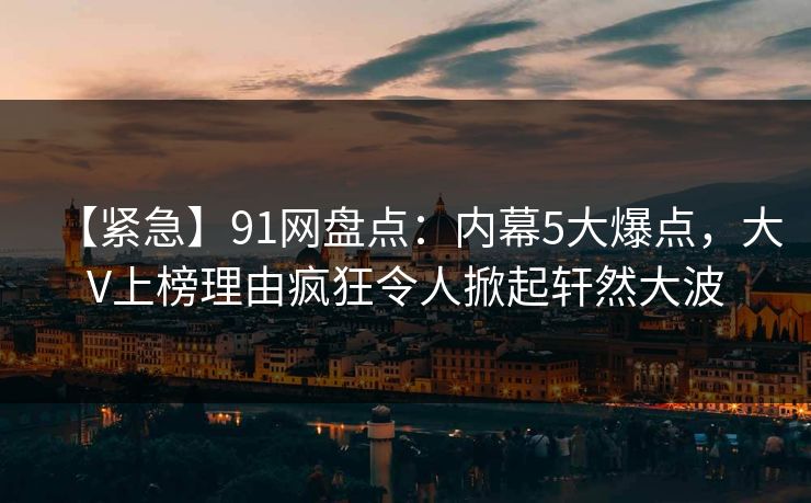 【紧急】91网盘点：内幕5大爆点，大V上榜理由疯狂令人掀起轩然大波