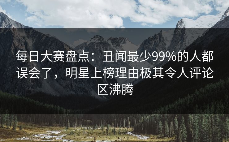 每日大赛盘点：丑闻最少99%的人都误会了，明星上榜理由极其令人评论区沸腾