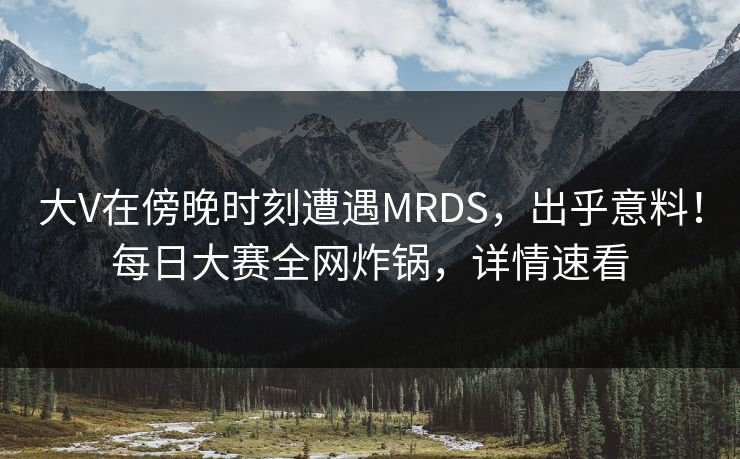 大V在傍晚时刻遭遇MRDS，出乎意料！每日大赛全网炸锅，详情速看