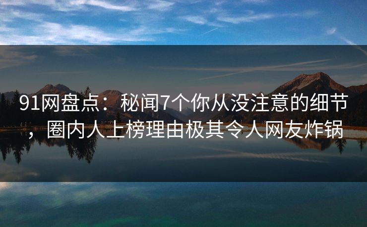 91网盘点：秘闻7个你从没注意的细节，圈内人上榜理由极其令人网友炸锅