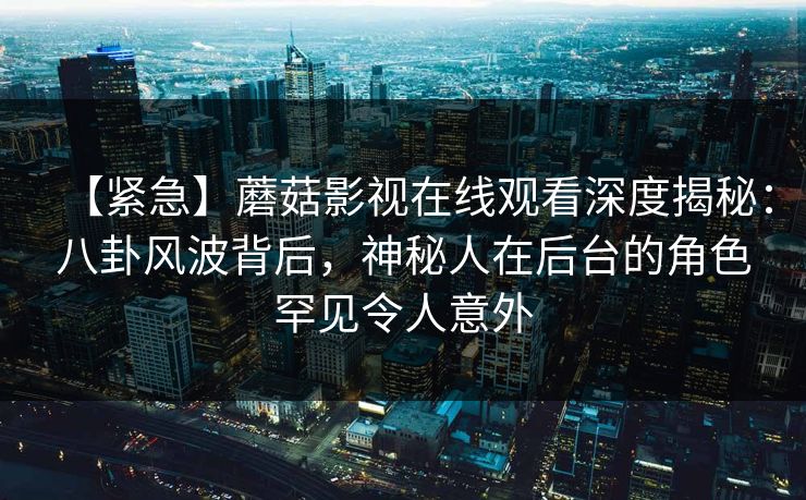 【紧急】蘑菇影视在线观看深度揭秘：八卦风波背后，神秘人在后台的角色罕见令人意外