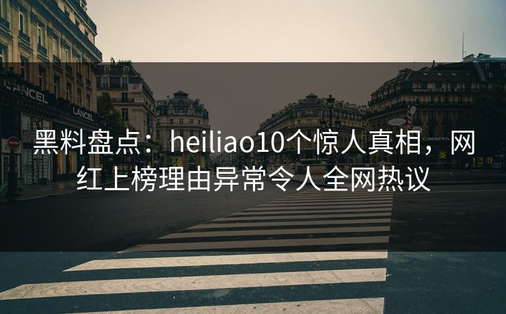 黑料盘点：heiliao10个惊人真相，网红上榜理由异常令人全网热议