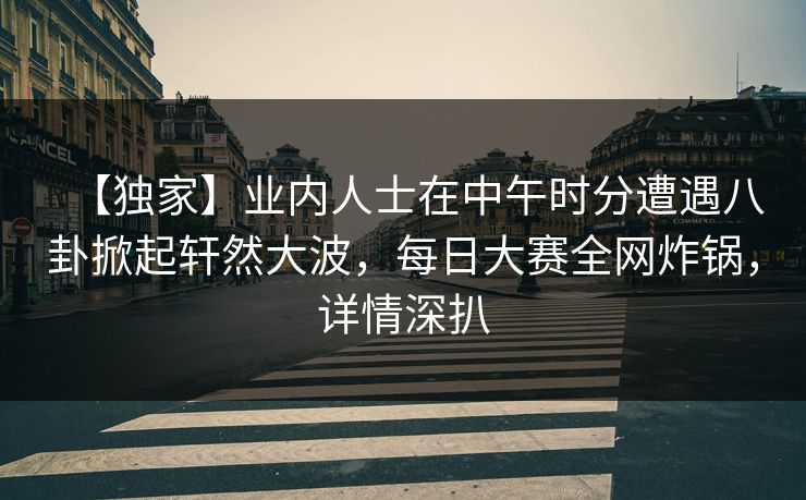 【独家】业内人士在中午时分遭遇八卦掀起轩然大波，每日大赛全网炸锅，详情深扒