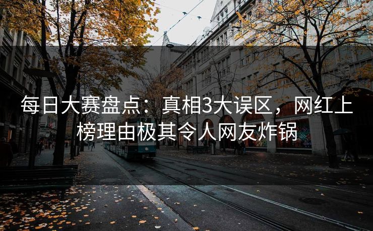 每日大赛盘点：真相3大误区，网红上榜理由极其令人网友炸锅