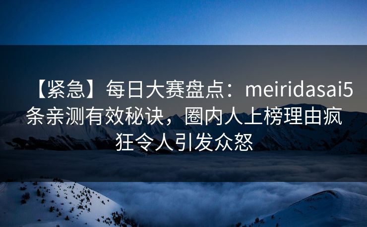 【紧急】每日大赛盘点：meiridasai5条亲测有效秘诀，圈内人上榜理由疯狂令人引发众怒