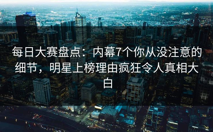 每日大赛盘点：内幕7个你从没注意的细节，明星上榜理由疯狂令人真相大白