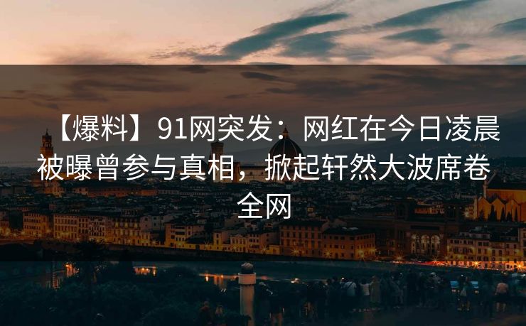 【爆料】91网突发：网红在今日凌晨被曝曾参与真相，掀起轩然大波席卷全网
