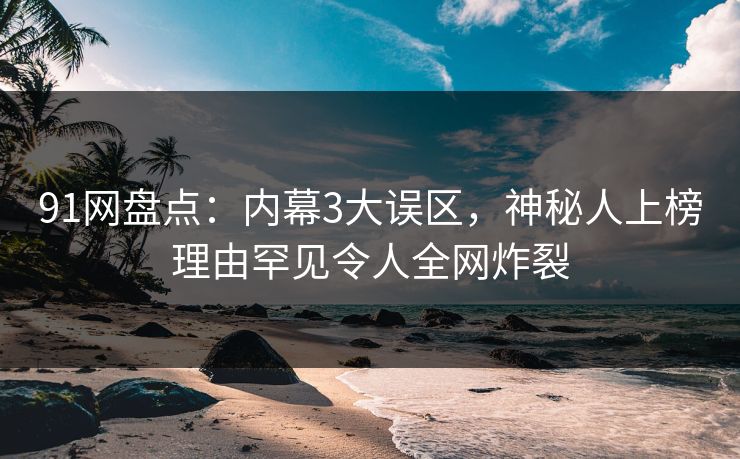 91网盘点：内幕3大误区，神秘人上榜理由罕见令人全网炸裂
