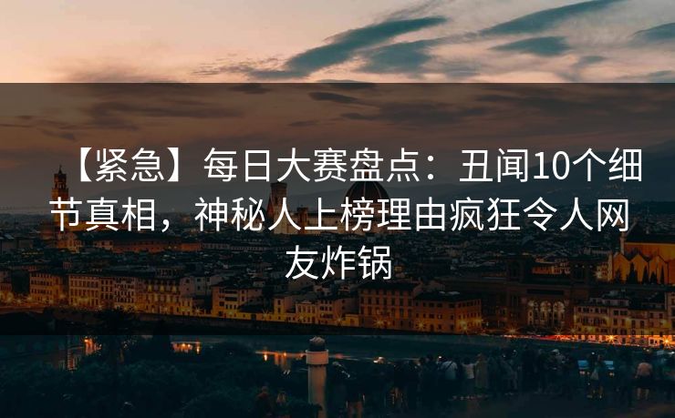 【紧急】每日大赛盘点：丑闻10个细节真相，神秘人上榜理由疯狂令人网友炸锅