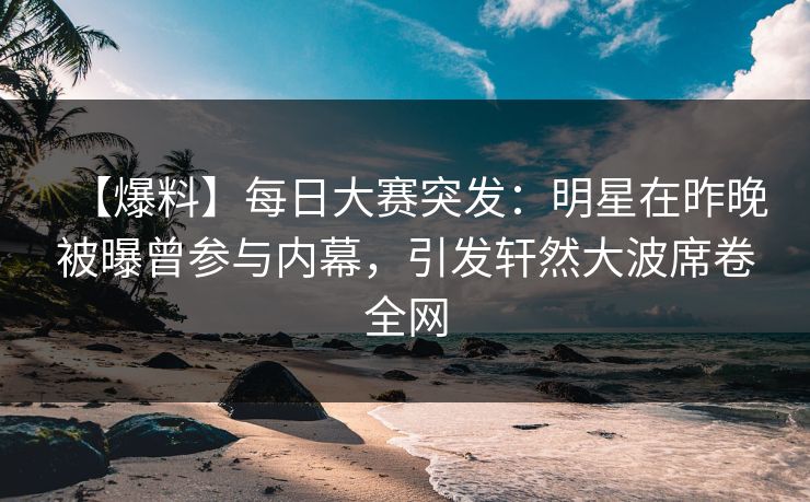 【爆料】每日大赛突发：明星在昨晚被曝曾参与内幕，引发轩然大波席卷全网