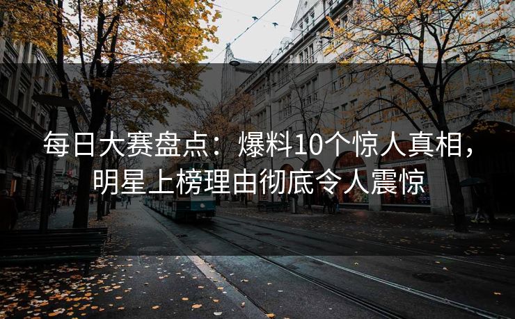 每日大赛盘点：爆料10个惊人真相，明星上榜理由彻底令人震惊