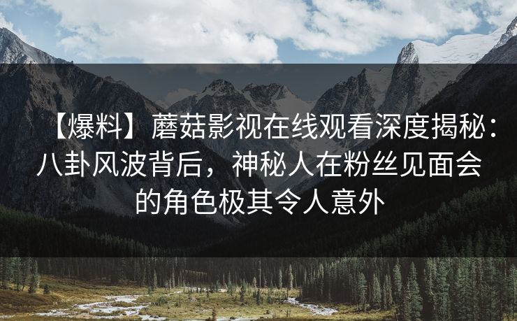 【爆料】蘑菇影视在线观看深度揭秘：八卦风波背后，神秘人在粉丝见面会的角色极其令人意外