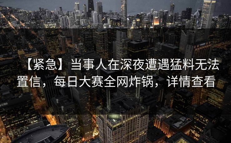 【紧急】当事人在深夜遭遇猛料无法置信，每日大赛全网炸锅，详情查看