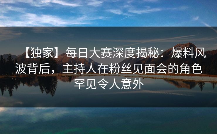 【独家】每日大赛深度揭秘：爆料风波背后，主持人在粉丝见面会的角色罕见令人意外
