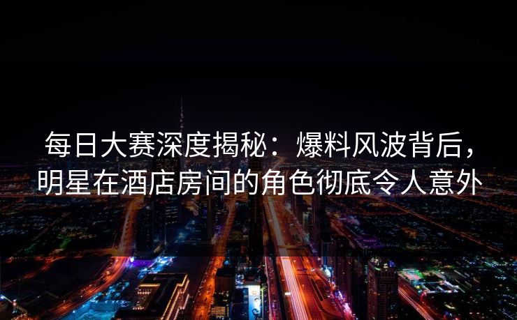 每日大赛深度揭秘：爆料风波背后，明星在酒店房间的角色彻底令人意外
