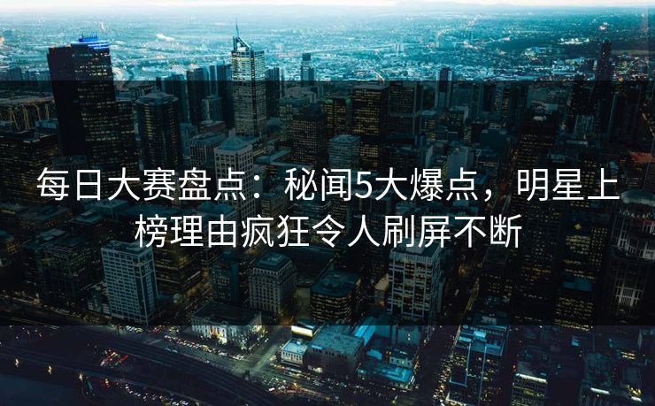 每日大赛盘点：秘闻5大爆点，明星上榜理由疯狂令人刷屏不断