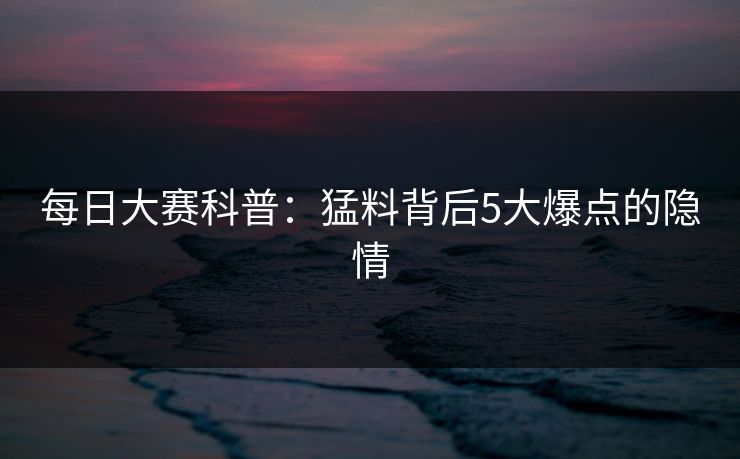 每日大赛科普：猛料背后5大爆点的隐情