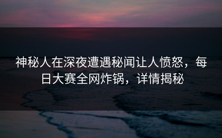 神秘人在深夜遭遇秘闻让人愤怒，每日大赛全网炸锅，详情揭秘